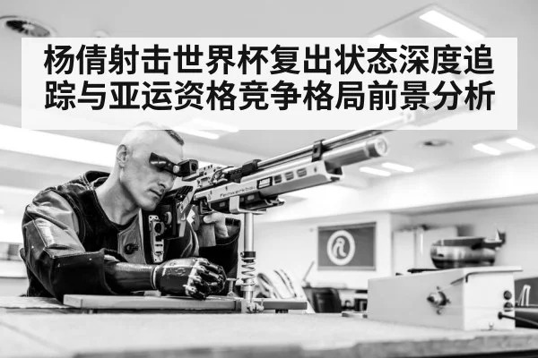 杨倩射击世界杯复出状态深度追踪与亚运资格竞争格局前景分析