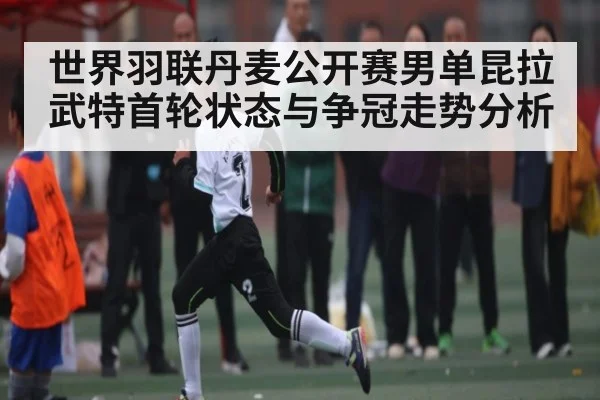 世界羽联丹麦公开赛男单昆拉武特首轮状态与争冠走势分析